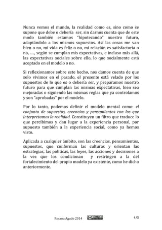 Rosana Agudo 2014 4/5 
Nunca vemos el mundo, la realidad como es, sino como se supone que debe o debería ser, sin darnos cuenta que de este modo también estamos “hipotecando” nuestro futuro, adaptándolo a los mismos supuestos. Así las cosas me van bien o no, mi vida es feliz o no, mi relación es satisfactoria o no, …., según se cumplan mis expectativas, e incluso más allá, las expectativas sociales sobre ello, lo que socialmente está aceptado en el modelo o no. 
Si reflexionamos sobre este hecho, nos damos cuenta de que solo vivimos en el pasado, el presente está velado por los supuestos de lo que es o debería ser, y preparamos nuestro futuro para que cumplan las mismas expectativas, bien sea mejoradas o siguiendo las mismas reglas que ya controlamos y son “aprobadas” por el modelo. 
Por lo tanto, podemos definir el modelo mental como: el conjunto de supuestos, creencias y pensamientos con los que interpretamos la realidad. Constituyen un filtro que traduce lo que percibimos y dan lugar a la experiencia personal, por supuesto también a la experiencia social, como ya hemos visto. 
Aplicada a cualquier ámbito, son las creencias, pensamientos, supuestos, que conforman las culturas y orientan las estrategias, las políticas, las leyes, las acciones y decisiones a la vez que los condicionan y restringen a la del fortalecimiento del propio modelo ya existente, como he dicho anteriormente. 
 