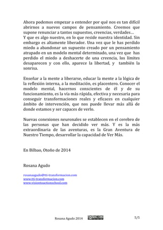 Rosana Agudo 2014 5/5 
Ahora podemos empezar a entender por qué nos es tan difícil abrirnos a nuevos campos de pensamiento. Creemos que supone renunciar a tantos supuestos, creencias, verdades… 
Y que es algo nuestro, en lo que reside nuestra identidad. Sin embargo es altamente liberador. Una vez que le has perdido miedo a abandonar un supuesto creado por un pensamiento atrapado en un modelo mental determinado, una vez que has perdido el miedo a deshacerte de una creencia, los límites desaparecen y con ello, aparece la libertad, y también la sonrisa. 
Enseñar a la mente a liberarse, educar la mente a la lógica de la reflexión interna, a la meditación, es placentero. Conocer el modelo mental, hacernos conscientes de él y de su funcionamiento, es la vía más rápida, efectiva y necesaria para conseguir transformaciones reales y eficaces en cualquier ámbito de intervención, que nos puede llevar más allá de donde estamos y ser capaces de verlo. 
Nuevas conexiones neuronales se establecen en el cerebro de las personas que han decidido ver más. Y es la más extraordinaria de las aventuras, es la Gran Aventura de Nuestro Tiempo, desarrollar la capacidad de Ver Más. 
En Bilbao, Otoño de 2014 
Rosana Agudo 
rosanaagudo@tti-transformacion.com 
www.tti-transformacion.com 
www.visiontoactionschool.com 
