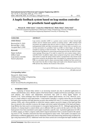 International Journal of Electrical and Computer Engineering (IJECE)
Vol. 10, No. 6, December 2020, pp. 5772∼5778
ISSN: 2088-8708, DOI: 10.11591/ijece.v10i6.pp5772-5778 Ì 5772
A haptic feedback system based on leap motion controller
for prosthetic hand application
Hussam K. Abdul-Ameer1
, Luma Issa Abdul-Kreem2
, Huda Adnan3
, Zahra Sami4
1,3,4
Biomedical Engineering Department Al-Khwarizmi College of Engineering, University of Baghdad, Iraq
2
Control and Systems Engineering Department University of Technology, Iraq
Article Info
Article history:
Received Jul 13, 2019
Revised Mar 1, 2020
Accepted Mar 8, 2020
Keywords:
Haptic feedback
InMoov hand
Leap motion controller
Sensors placement
ABSTRACT
Leap motion controller (LMC) is a gesture sensor consists of three infrared light
emitters and two infrared stereo cameras as tracking sensors. LMC translates hand
movements into graphical data that are used in a variety of applications such as vir-
tual/augmented reality and object movements control. In this work, we intend to con-
trol the movements of a prosthetic hand via (LMC) in which ﬁngers are ﬂexed or
extended in response to hand movements. This will be carried out by passing in the
data from the Leap Motion to a processing unit that processes the raw data by an open-
source package (Processing i3) in order to control ﬁve servo motors using a micro-
controller board. In addition, haptic setup is proposed using force sensors (FSR) and
vibro-motors in which the speed of these motors is proportional to the amount of the
grasp force exerted by the prosthetic hand. Investigation for optimal placement of the
FSRs on a prosthetic hand to obtain convenient haptic feedback has been carried out.
The results show the effect of object shape and weight on the obtained response of the
FSR and how they inﬂuence the locations of the sensors.
Copyright c 2020 Insitute of Advanced Engineeering and Science.
All rights reserved.
Corresponding Author:
Hussam K. Abdul-Ameer,
Al-Khwarizmi College of Engineering,
University of Baghdad,
Baghdad, Iraq.
Email: hussam@kecbu.uobaghdad.edu.iq
1. INTRODUCTION
Capturing of human body motion is an increasing research area due to potential applications in
robotics and informatics areas. Motion capture of the human hand is complex task because each ﬁnger, and even
each phalanx, has distinct and independent movements that yield in return higher degrees of
freedom [1-4]. Some techniques have been developed to capture hand motions, see [3-6]. However, accu-
racy is a major setback to track hand motion. A leap motion controller is a motion sensor that was developed
for hand motion tracking with high detection accuracy that reached 0.01 mm [7]. It consists of three parts, two
cameras, LEDs, and a microcontroller in which the cameras capture successive images of the hand and then
they are passed to the controller to process the images and extract spatial information of the hand and ﬁngers.
Leap Motion has been used in several projects to recognize hand gestures [8-13]. Although approaching the
dexterity of a human hand to control robotic arm is difﬁcult, LM was used to do this task in [14-16], where
hand gestures have been translated to joint angles to perform a speciﬁc task. A potential application for LM is
in robotic surgery, in which a surgeon could control surgical instruments from a console located in the operat-
ing room [17-19]. Touchless interaction has been investigated in many works. Such studies can improve user
performance in different applications such as wheelchair control and maneuvering and browsing of medical im-
ages using leap motion [20-23]. Additional works have been carried out to investigate the haptic feedback with
Journal homepage: http://ijece.iaescore.com
 