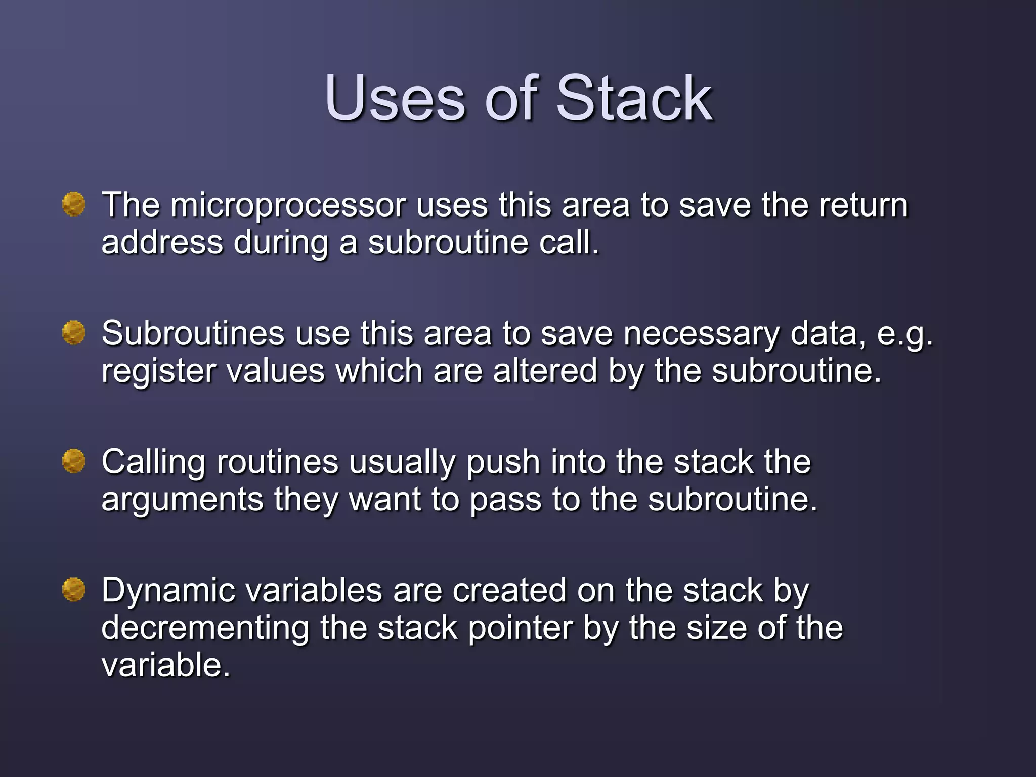Uses of Stack
The microprocessor uses this area to save the return
address during a subroutine call.
Subroutines use this area to save necessary data, e.g.
register values which are altered by the subroutine.
Calling routines usually push into the stack the
arguments they want to pass to the subroutine.
Dynamic variables are created on the stack by
decrementing the stack pointer by the size of the
variable.
 