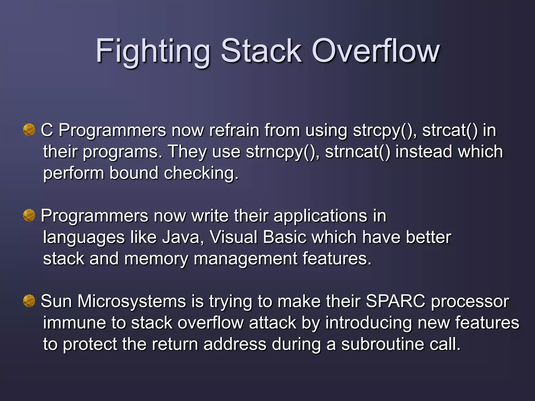Fighting Stack Overflow
C Programmers now refrain from using strcpy(), strcat() in
their programs. They use strncpy(), strncat() instead which
perform bound checking.
Programmers now write their applications in
languages like Java, Visual Basic which have better
stack and memory management features.
Sun Microsystems is trying to make their SPARC processor
immune to stack overflow attack by introducing new features
to protect the return address during a subroutine call.
 