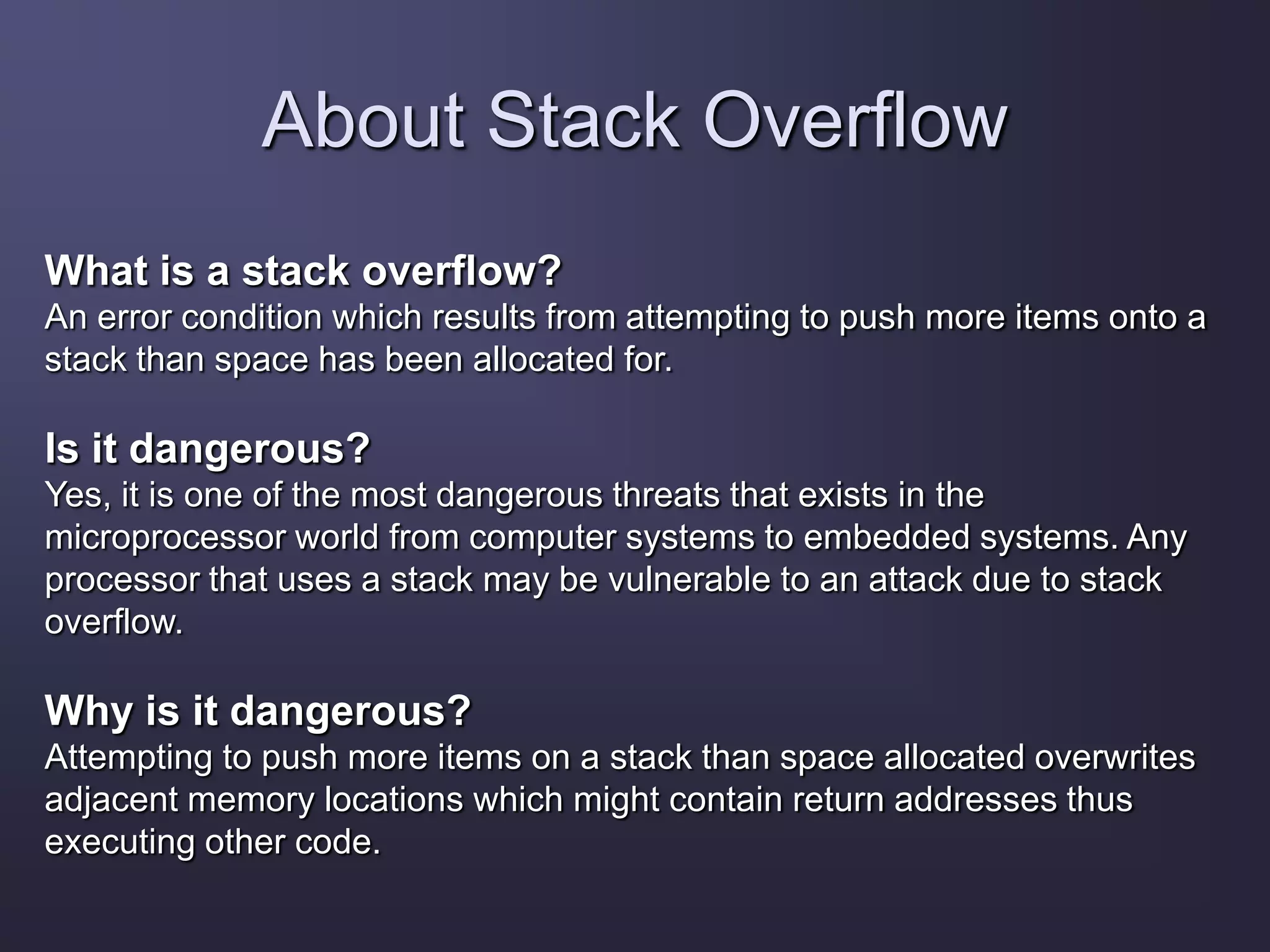 About Stack Overflow
What is a stack overflow?
An error condition which results from attempting to push more items onto a
stack than space has been allocated for.
Is it dangerous?
Yes, it is one of the most dangerous threats that exists in the
microprocessor world from computer systems to embedded systems. Any
processor that uses a stack may be vulnerable to an attack due to stack
overflow.
Why is it dangerous?
Attempting to push more items on a stack than space allocated overwrites
adjacent memory locations which might contain return addresses thus
executing other code.
 