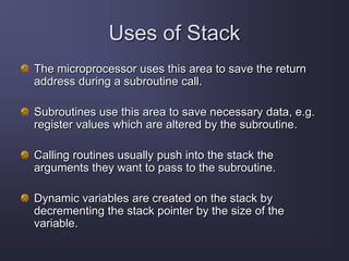Uses of Stack
The microprocessor uses this area to save the return
address during a subroutine call.
Subroutines use this area to save necessary data, e.g.
register values which are altered by the subroutine.
Calling routines usually push into the stack the
arguments they want to pass to the subroutine.
Dynamic variables are created on the stack by
decrementing the stack pointer by the size of the
variable.
 