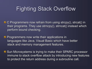 Fighting Stack Overflow
C Programmers now refrain from using strcpy(), strcat() in
their programs. They use strncpy(), strncat() instead which
perform bound checking.
Programmers now write their applications in
languages like Java, Visual Basic which have better
stack and memory management features.
Sun Microsystems is trying to make their SPARC processor
immune to stack overflow attack by introducing new features
to protect the return address during a subroutine call.
 