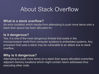 About Stack Overflow
What is a stack overflow?
An error condition which results from attempting to push more items onto a
stack than space has been allocated for.
Is it dangerous?
Yes, it is one of the most dangerous threats that exists in the
microprocessor world from computer systems to embedded systems. Any
processor that uses a stack may be vulnerable to an attack due to stack
overflow.
Why is it dangerous?
Attempting to push more items on a stack than space allocated overwrites
adjacent memory locations which might contain return addresses thus
executing other code.
 