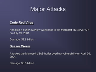 Major Attacks
Code Red Virus
Attacked a buffer overflow weakness in the Microsoft IIS Server API
on July 19, 2001.
Damage: $2.6 billion
Sasser Worm
Attacked the Microsoft LSAS buffer overflow vulnerability on April 30,
2004.
Damage: $3.5 billion
 