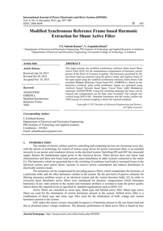 International Journal of Power Electronics and Drive System (IJPEDS)
Vol. 6, No. 4, December 2015, pp. 897~905
ISSN: 2088-8694  897
Journal homepage: http://iaesjournal.com/online/index.php/IJPEDS
Modified Synchronous Reference Frame based Harmonic
Extraction for Shunt Active Filter
CS. Subash Kumar1
, V. Gopalakrishnan2
1
Departement of Electrical and Electronics Engineering, PSG Institute of Technology and Applied Research, Coimbatore
2
Departement of Electrical and Electronics Engineering, Government College of Technology, Coimbatore
Article Info ABSTRACT
Article history:
Received Apr 24, 2015
Revised Oct 20, 2015
Accepted Nov 14, 2015
This paper presents the modified synchronous reference frame based Shunt
Active Filter (SAF) for the instantaneous compensation of harmonic current
present at the Point of Common Coupling. The harmonics generated by the
non linear load are extracted using the positive frame and negative frame of
the input signal using the modified synchronous reference frame theory with
extended Multiple Reference Frame based PLL (EMRFPLL). Based on the
harmonics extracted, pulse width modulation signals are generated using
Artificial Neural Network based Space Vector Pulse width Modulation
technique (ANNSVPWM). Using this switching technique the losses can be
reduced and compensation can be done more accurately The concept was
verified using MATLAB / Simulink Simulation and the results confirm the
THD at point of common coupling is below the required standards.
Keyword:
ANNSVPWM
EMRFPLL
Modified Synchronous
Reference Frame
THD Copyright © 2015 Institute of Advanced Engineering and Science.
All rights reserved.
Corresponding Author:
C.S.Subash Kumar,
Departement of Electrical and Electronics Engineering,
PSG Institute of Technology and Applied research,
Coimbatore – 641062.
Email: subashkumarcs@gmail.com
1. INTRODUCTION
The number of electric utilities used for controlling and computing devices are increasing every day,
with the advent of technology for control of motors using drives for power conversion there is an essential
necessity to use power semi conductor devices in the electrical system. Switching ON and OFF the sinusoidal
supply distorts the fundamental signal given to the electrical device. These devices have non linear load
characteristics and these non linear load currents cause disturbance in other systems connected to the mains
[1]. The harmonics which are generated due to the switching of nonlinear load leads to increased losses in the
electrical system, poor power factor, increase in reactive power consumption and induces disturbance in
electrically sensitive loads.
The harmonics can be compensated by providing passive filters, which compensates the harmonic of
a particular order and the other harmonics remain in the system. By the provision of passive elements for
filtering resonance problem occurs in an electrical system and the system becomes bulky [2]. In order to
overcome these drawbacks active filters were introduced for dynamic compensation which eliminates
harmonics of any order present in the system and resonance problem is avoided to keep the power quality
indices below the required levels as specified by standard organizations such as IEEE 519.
Active filters are classified as series type, shunt type and Hybrid active filter. Shunt type active
filters are used for the elimination of current harmonics present in the system. Hybrid active filter is a
combination of shunt type and series type filter used for the elimination of both voltage and current
harmonics present in the system.
SAF makes the source current sinusoidal irrespective of harmonic present in the non linear load and
due to distorted source voltage conditions. The dynamic performance of shunt active filter is based on how
 