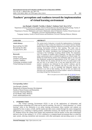 International Journal of Evaluation and Research in Education (IJERE)
Vol. 10, No. 1, March 2021, pp. 209~214
ISSN: 2252-8822, DOI: 10.11591/ijere.v10i1.21014  209
Journal homepage: http://ijere.iaescore.com
Teachers’ perceptions and readiness toward the implementation
of virtual learning environment
Ana Haziqah A Rashid1
, Nurbiha A Shukor2
, Zaidatun Tasir3
, Kew Si Na4
1
Department of Human Resource Deveopment, School of Human Resource Development and Psychology, Faculty of
Social Sciences and Humanities, Universiti Teknologi Malaysia, Malaysia
2,3
Department of Science, Mathematics and Creative Multimedia, School of Education, Faculty of Social Sciences and
Humanities, Universiti Teknologi Malaysia, Malaysia
4
Language Academy, Faculty of Social Sciences and Humanities, Universiti Teknologi Malaysia, Malaysia
Article Info ABSTRACT
Article history:
Received Sep 10, 2020
Revised Jan 20, 2021
Accepted Feb 6, 2021
The current trend of education is towards the implementation of technology
in teaching in order to attract the attention of 21st century learners whereby
teachers need to adopt technology-enhanced environment such as the Virtual
Learning Environment (VLE) in their teaching. This study aims to
investigate the teachers’ perceptions and tendency to use VLE as a tool for
teaching. The teachers’ perceptions were investigated based on the main
constructs of the Technology Acceptance Model (TAM). The respondents
were 178 teachers in southern state of Malaysia. The data were collected
using a questionnaire and it is validated through the use of Rasch model. The
finding was found that the teachers were moderately ready to use VLE and
they moderately accepted the implementation of the VLE (mean=3.67 and
3.65). Besides that, the teachers felt that the VLE was useful (mean=3.58)
and was easy to use (mean=3.34). It was also found that 84.2% of the
teachers’ acceptance was influenced by the teachers’ readiness, and the
teachers’ perceptions of the usefulness and ease of using the VLE in
teaching. Therefore, it can be concluded that Malaysian teachers has
intention to use VLE in their teaching. The use of VLE can improve the
innovative way of teaching that can increase students’ interest in constructing
knowledge through their learning process.
Keywords:
Online learning
Teachers’ perceptions
Teachers’ readiness
Technology acceptance model
Virtual learning environment
This is an open access article under the CC BY-SA license.
Corresponding Author:
Ana Haziqah A Rashid
Department of Human Resource Development
Faculty of Social Science and Humanities
Universiti Teknologi Malaysia
81310 Skudai, Johor, Malaysia
Email: anahaziqah@utm.my
1. INTRODUCTION
The Virtual Learning Environment (VLE) is one of the applications of information and
communications technology (ICT) that can be used for teaching. The term of “virtual education” or “virtual
learning” refers to the instruction in an online learning environment where teachers and students are
separated by time or space, or both, and the teacher provides course content through the course management
applications (e.g. e-learning or sharing portals), multimedia resources, the internet and video conferencing
[1]. Students receive the content from teacher and communicate with the teacher via the same technologies
and not in face to face setting [2, 3]. A VLE is defined as a computer-based environment that is a relatively
open system, allowing interactions and encounters with other participants and providing access to a wide
 