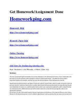 Get Homework/Assignment Done
Homeworkping.com
Homework Help
https://www.homeworkping.com/
Research Paper help
https://www.homeworkping.com/
Online Tutoring
https://www.homeworkping.com/
click here for freelancing tutoring sites
Hegel, Introduction to the Philosophy of History (Entire text)
Summary
This text comprises Hegel's introduction to a series oflectures on the "philosophyof history." As an introduction,the
text lays out only the general outline ofHegel's method of"philosophic history"--anydetails tend to be about
theoretical entities and concepts,and there are very few direct analyses ofhistorical periods or events.
Hegel begins byoutlining three major types of historical method:original history,which is written during the historical
period in question;reflective history, which is written after the period has passed and which brings reflective thought
and interpretation to bear on it; and philosophic history,which uses a priori philosophical thoughtto interprethistory
as a rational process.(Reflective historyis further broken down into universal history,pragmatic,critical,and
specialized methods).
Focusing on his own method (philosophic history),Hegel gives a briefdefense of the idea that Reason rules history.
Reason is infinitelyfree because it is self-sufficient,depending on nothing outside ofits own laws and conclusions.It
 