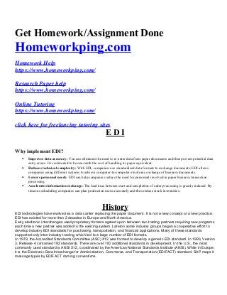 Get Homework/Assignment Done
Homeworkping.com
Homework Help
https://www.homeworkping.com/
Research Paper help
https://www.homeworkping.com/
Online Tutoring
https://www.homeworkping.com/
click here for freelancing tutoring sites
E D I
Why implement EDI?
• Improves data accuracy: You can eliminate the need to re-enter data from paper documents and thus prevent potential data
entry errors. It is estimated to be one-tenth the cost of handling its paper equivalent.
• Reduces technical complexity: With EDI, companies use standardized data formats to exchange documents. EDI allows
companies using different systems to achieve computer-to-computer electronic exchange of business documents.
• Lowers personnel needs: EDI can help companies reduce the need for personnel involved in paper business transaction
processing.
• Accelerates information exchange: The lead time between start and completion of order processing is greatly reduced. By
timeous scheduling companies can plan production more accurately and thus reduce stock inventories.
History
EDI technologies have evolved as a data carrier replacing the paper document. It is not a new concept or a new practice.
EDI has existed for more than 2 decades in Europe and North America.
Early electronic interchanges used proprietary formats agreed upon between two trading partners requiring new programs
each time a new partner was added to the existing system. Lateron some industry groups began a cooperative effort to
develop industry EDI standards for purchasing, transportation, and financial applications. Many of these standards
supported only intra-industry trading, which led to a large number of EDI formats.
In 1979, the Accredited Standards Committee (ASC) X12 was formed to develop a generic EDI standard. In 1993, Version
3, Release 4 contained 192 standards. There are over 100 additional standards in development. In the U.S., the most
commonly used standard is ANSI X12, coordinated by the American National Standards Institute (ANSI). While in Europe,
it is the Electronic Data Interchange for Administration, Commerce, and Transportation (EDIFACT) standard. SAP maps it
message types by EDIFACT naming conventions.
 
