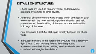 3
DETAILS ON STRUCTURE:
• Shear walls are used as primary vertical and transverse
structural system for all three towers.
• Additional of concrete core walls located within both legs of each
towers restrain the hotel in the longitudinal direction and help
prevent out of plane buckling of the narrow shear walls within
both legs of the tower.
• Post tensioned 8 inch flat slab span directly between the shear
walls.
• It provides flexibility in the hotel room layout, to hold a relatively
tight 9 foot 10 inch typically floor to floor height, and
accommodates flexibility of building services distribution and
coordination throughout each floor
 