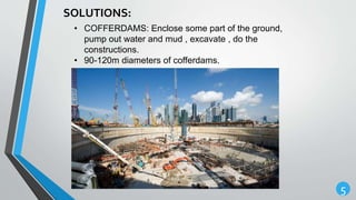 5
SOLUTIONS:
• COFFERDAMS: Enclose some part of the ground,
pump out water and mud , excavate , do the
constructions.
• 90-120m diameters of cofferdams.
 