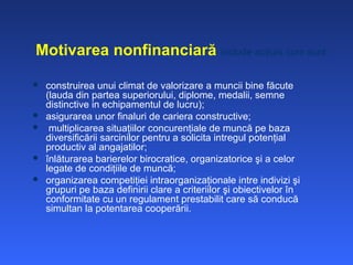 Motivarea nonfinanciară include acţiuni cum sunt:

   construirea unui climat de valorizare a muncii bine făcute
    (lauda din partea superiorului, diplome, medalii, semne
    distinctive in echipamentul de lucru);
   asigurarea unor finaluri de cariera constructive;
    multiplicarea situaţiilor concurenţiale de muncă pe baza
    diversificării sarcinilor pentru a solicita intregul potenţial
    productiv al angajatilor;
   înlăturarea barierelor birocratice, organizatorice şi a celor
    legate de condiţiile de muncă;
   organizarea competiţiei intraorganizaţionale intre indivizi şi
    grupuri pe baza definirii clare a criteriilor şi obiectivelor în
    conformitate cu un regulament prestabilit care să conducă
    simultan la potentarea cooperării.
 