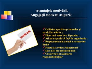 Avantajele motivării.
Angajaţii motivaţi asigură:


       Calitatea sporită a produselor şi
       serviciilor oferite ;
       Efort mai mare de a fi pe plac ;
       Atitudine pozitivă faţă de organizaţie ;
       Respectarea mai atentă a termenelor
       limită ;
       Fluctuaţia redusă de personal ;
       Rate mici ale absentismului ;
       Creativitate şi asumarea
       responsabilităţilor.
 
