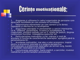    1.    Angajarea şi utilizarea în cadrul organizaţiei de persoane care
    apreciază rezultatele pe care aceasta le furnizează.
   2.    Determinarea elementelor pe care oamenii şi le doresc
    (aşteaptă) şi oferirea lor ca recompense.
   3.    Asigurarea salariaţilor în permanenţă cu sarcini interesante,
    ce le “sfidează” posibilităţile, incitând la autodepăşire, la
    creativitate, utilizând metode cum ar fi: rotaţia pe posturi, lărgirea
    conţinutului funcţiilor, îmbogăţirea posturilor etc.
   4.    Particularizarea motivaţiilor ca fel, mărime şi mod de
    acordare în funcţie de caracteristicile salariaţilor, ajungând până la
    personalizarea lor.
   5.    Acordarea motivaţiilor, mai ales a celor economice, treptat
    pentru a economisi resursele şi a asigura perspective
    motivaţionale şi profesionale salariaţilor pe termen lung, bazate
    pe aşteptări rezonabile şi accesibile.
   6.    Comunicarea salariaţilor, foarte explicit, a sarcinilor, nivelului
    realizărilor şi performanţelor previzionate.
 