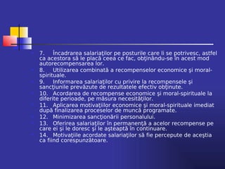    7.    Încadrarea salariaţilor pe posturile care li se potrivesc, astfel
    ca acestora să le placă ceea ce fac, obţinându-se în acest mod
    autorecompensarea lor.
   8.    Utilizarea combinată a recompenselor economice şi moral-
    spirituale.
   9.    Informarea salariaţilor cu privire la recompensele şi
    sancţiunile prevăzute de rezultatele efectiv obţinute.
   10. Acordarea de recompense economice şi moral-spirituale la
    diferite perioade, pe măsura necesităţilor.
   11. Aplicarea motivaţiilor economice şi moral-spirituale imediat
    după finalizarea proceselor de muncă programate.
   12. Minimizarea sancţionării personalului.
   13. Oferirea salariaţilor în permanenţă a acelor recompense pe
    care ei şi le doresc şi le aşteaptă în continuare.
   14. Motivaţiile acordate salariaţilor să fie percepute de aceştia
    ca fiind corespunzătoare.
 