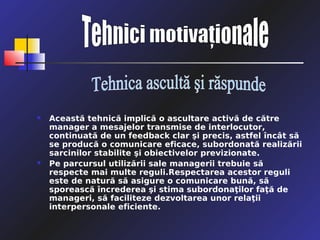    Această tehnică implică o ascultare activă de către
    manager a mesajelor transmise de interlocutor,
    continuată de un feedback clar şi precis, astfel încât să
    se producă o comunicare eficace, subordonată realizării
    sarcinilor stabilite şi obiectivelor previzionate.
   Pe parcursul utilizării sale managerii trebuie să
    respecte mai multe reguli.Respectarea acestor reguli
    este de natură să asigure o comunicare bună, să
    sporească încrederea şi stima subordonaţilor faţă de
    manageri, să faciliteze dezvoltarea unor relaţii
    interpersonale eficiente.
 