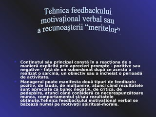    Conţinutul său principal constă în a reacţiona de o
    manieră explicită prin aprecieri prompte - pozitive sau
    negative - faţă de un subordonat după ce acesta a
    realizat o sarcină, un obiectiv sau a încheiat o perioadă
    de activitate.
   Managerul poate manifesta două tipuri de feedback:
    pozitiv, de lauda, de mulţumire, atunci când rezultatele
    sunt apreciate ca bune; negativ, de critică, de
    pedepsire, atunci când consideră ca necorespunzătoare
    munca, comportamentul şi/sau rezultatele
    obţinute.Tehnica feedbackului motivaţional verbal se
    bazează numai pe motivaţii spiritual-morale.
 