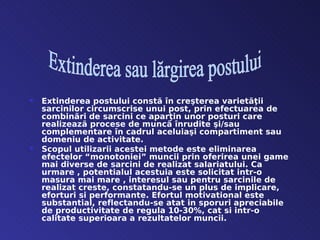    Extinderea postului constă în creşterea varietãţii
    sarcinilor circumscrise unui post, prin efectuarea de
    combinãri de sarcini ce aparţin unor posturi care
    realizeazã procese de muncã înrudite şi/sau
    complementare în cadrul aceluiaşi compartiment sau
    domeniu de activitate.
   Scopul utilizarii acestei metode este eliminarea
    efectelor “monotoniei” muncii prin oferirea unei game
    mai diverse de sarcini de realizat salariatului. Ca
    urmare , potentialul acestuia este solicitat intr-o
    masura mai mare , interesul sau pentru sarcinile de
    realizat creste, constatandu-se un plus de implicare,
    eforturi si performante. Efortul motivational este
    substantial, reflectandu-se atat in sporuri apreciabile
    de productivitate de regula 10-30%, cat si intr-o
    calitate superioara a rezultatelor muncii.
 