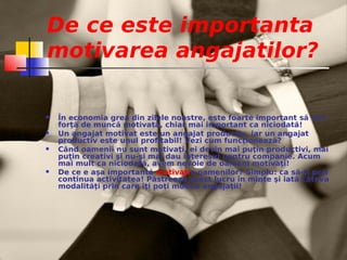De ce este importanta
motivarea angajatilor?

   În economia grea din zilele noastre, este foarte important să ai o
    forţă de muncă motivată, chiar mai important ca niciodată!
   Un angajat motivat este un angajat productiv, iar un angajat
    productiv este unul profitabil! Vezi cum funcţionează?
   Când oamenii nu sunt motivaţi, ei devin mai puţin productivi, mai
    puţin creativi şi nu-şi mai dau interesul pentru companie. Acum
    mai mult ca niciodată, avem nevoie de oameni motivaţi!
   De ce e aşa importantă motivaţia oamenilor? Simplu: ca să-ţi poţi
    continua activitatea! Păstrează acest lucru în minte şi iată câteva
    modalităţi prin care îţi poţi motiva angajaţii!
 