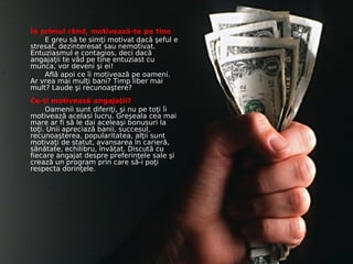 În primul rând, motivează-te pe tine
    E greu să te simţi motivat dacă şeful e
stresat, dezinteresat sau nemotivat.
Entuziasmul e contagios, deci dacă
angajaţii te văd pe tine entuziast cu
munca, vor deveni şi ei!
    Află apoi ce îi motivează pe oameni.
Ar vrea mai mulţi bani? Timp liber mai
mult? Laude şi recunoaştere?
Ce-ţi motivează angajaţii?
     Oamenii sunt diferiţi, şi nu pe toţi îi
motivează acelasi lucru. Greşeala cea mai
mare ar fi să le dai aceleaşi bonusuri la
toţi. Unii apreciază banii, succesul,
recunoaşterea, popularitatea, alţii sunt
motivaţi de statut, avansarea în carieră,
sănătate, echilibru, învăţat. Discută cu
fiecare angajat despre preferinţele sale şi
crează un program prin care să-i poţi
respecta dorinţele.
 