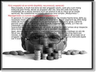 Fă-ţi angajaţii să se simtă răsplătiţi, recunoscuţi, apreciaţi
   Recunoaşte, e mult mai bine să reţii angajaţii vechi, care ştiu cum merg
   treburile prin firmă, decât să angajezi alţii noi. Una din cele mai bune
   modalităţi de a reţine oamenii buni pe posturi e de a-i face să se simtă
   apreciaţi. Nu subestima niciodată valoarea unui simplu „Mulţumesc!”.
Manageriază-i cu succes pe angajaţii neperformanţi
   În general, în companii, 20% dintre angajaţi îşi fac treaba foarte bine, 60% au
   rezultate medii şi 20% nu se descurcă prea bine. Acest segment de 20% forţă
   slabă de muncă poate trage în jos performanţele întregului grup. Când le
   permiţi celor „slabi” să scape fără muncă, îi jigneşti pe ceilalţi, şi îi faci să
   înţeleagă că excelenţa nu e necesară.
   Supraveghează-i de aproape pe cei slabi, ai grijă ca toată lumea să-şi respecte
   descrierea job-ului pentru a putea să le compari rezultatele.
   Apoi, decide dacă performerul slab este aşa pentru că nu înţelege ce are de
   făcut sau pentru că nu este compatibil cu jobul. Oferă-i training dacă are
   nevoie, sau mută-l pe o altă poziţie. În niciun caz, nu trebuie să accepţi să ai
   angajaţi slabi în firmă. Anunţă-i că sunt supravegheaţi şi că la intervale egale
   vor fi evaluaţi.
 