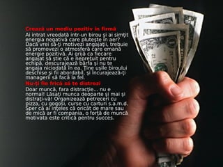 Crează un mediu pozitiv în firmă
Ai intrat vreodată intr-un birou şi ai simţit
energia negativă care pluteşte în aer?
Dacă vrei să-ţi motivezi angajaţii, trebuie
să promovezi o atmosferă care emană
energie pozitivă. Ai grijă ca fiecare
angajat să ştie că e nepreţuit pentru
echipă, descurajează bârfa şi nu te
angaja niciodată în ea. Ţine uşile biroului
deschise şi fii abordabil, şi încurajează-ţi
managerii să facă la fel.
Nu-ţi fie frică să te distrezi
Doar muncă, fara distracţie... nu e
normal! Lăsaţi munca deoparte şi mai şi
distraţi-vă! Organizează petreceri cu
pizza, cu gogosi, curse cu carturi s.a.m.d.
Sper că ai inţeles că oricât de mare sau
de mică ar fi compania, o forţă de muncă
motivata este critică pentru succes.
 