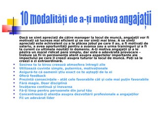 Dacă se simt apreciaţi de către manager la locul de muncă, angajaţii vor fi
    motivaţi să lucreze mai eficient şi se vor simţi mai bine. A se simţi
    apreciaţi este echivalent cu a le plăcea jobul pe care îl au, a fi motivaţi de
    salariu, a avea oportunităţi pentru a avansa sau a urma traininguri şi a fi
    la curent cu ultimele noutăţi în domeniu. A-ţi motiva angajaţii şi a le
    păstra un moral ridicat pare simplu, dar este o adevărată provocare –
    trebuie să fii în permanenţă atent asupra aspectelor importante ale
    impactului pe care îl creezi asupra tuturor la locul de muncă. Poţi să le
    creezi o zi extraordinară.
   Sosirea ta la birou creează atmosfera întregii zile
   Utilizează cuvinte simple, puternice, motivaţionale
   Asigură-te că oamenii ştiu exact ce te aştepţi de la ei
   Oferă feedback
   Prezintă consecinţele - atât cele favorabile cât şi cele mai puţin favorabile
   Fără magie. Doar disciplină
   Învăţarea continuă şi inovarea
   Fă-ţi timp pentru persoanele din jurul tău
   Concentrează-ţi atenţia asupra dezvoltării profesionale a angajaţilor
   Fii un adevărat lider
 