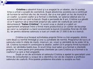 Cristina a absolvit liceul şi s-a angajat la un abator, dar în acelaşi
timp a urmat o şcoală de cosmetică. După absolvirea acesteia ea a continuat
să lucreze la vechiul său loc de muncă, dar şi-a mai găsit un loc de muncă la
un coafor. La acest coafor şi-a format o clientelă, iar salariul obţinut aici l-a
economisit într-un cont la bancă. După o perioadă de 9 ani, Cristina s-a gândit
că ar fi oportun să-şi deschidă propriul său salon de coafură pe care să-l
denumească "Salon Cristina". În acest scop a căutat şi a găsit un
apartament amplasat între o firmă mare productivă şi un cartier de locuinţe
pe care l-a cumpărat cu banii economisiţi la bancă (investiţia fiind de 20.500
$), iar pentru dotarea salonului a luat un credit de 17.500 $ de la o bancă.

           Cristina şi-a început activitatea propriei firme cu trei angajate, dintre
care două cu normă întreagă şi una cu jumătate de normă. Programul de lucru al
salonului este în zilele de marţi, miercuri, joi, vineri şi sâmbătă de la orele 10 la
18. Cristina lucrează în continuare la abator, astfel că în propria firmă lucrează 3
ore/zi, iar sâmbăta toată ziua. În scurt timp noul salon şi-a format o clientelă
proprie, în mare parte prin preluarea clientelei pe care Cristina şi-a format-o la
coaforul l-a care a fost angajată.
           După un an de activitate al salonului Cristina a apelat la specialiştii unei
firme de consultanţă cu scopul de a identifica noi căi de creştere a profitului
salonului de coafură. Principalele probleme discutate cu aceştia au fost:
 