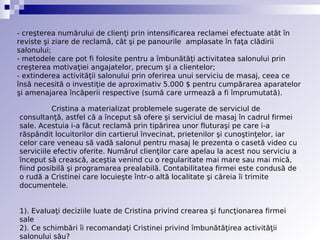 - creşterea numărului de clienţi prin intensificarea reclamei efectuate atât în
reviste şi ziare de reclamă, cât şi pe panourile  amplasate în faţa clădirii
salonului;
- metodele care pot fi folosite pentru a îmbunătăţi activitatea salonului prin
creşterea motivaţiei angajatelor, precum şi a clientelor;
- extinderea activităţii salonului prin oferirea unui serviciu de masaj, ceea ce
însă necesită o investiţie de aproximativ 5.000 $ pentru cumpărarea aparatelor
şi amenajarea încăperii respective (sumă care urmează a fi împrumutată).

          Cristina a materializat problemele sugerate de serviciul de
consultanţă, astfel că a început să ofere şi serviciul de masaj în cadrul firmei
sale. Acestuia i-a făcut reclamă prin tipărirea unor fluturaşi pe care i-a
răspândit locuitorilor din cartierul învecinat, prietenilor şi cunoştinţelor, iar
celor care veneau să vadă salonul pentru masaj le prezenta o casetă video cu
serviciile efectiv oferite. Numărul clienţilor care apelau la acest nou serviciu a
început să crească, aceştia venind cu o regularitate mai mare sau mai mică,
fiind posibilă şi programarea prealabilă. Contabilitatea firmei este condusă de
o rudă a Cristinei care locuieşte într-o altă localitate şi căreia îi trimite
documentele.


1). Evaluaţi deciziile luate de Cristina privind crearea şi funcţionarea firmei
sale
2). Ce schimbări îi recomandaţi Cristinei privind îmbunătăţirea activităţii
salonului său?
 
