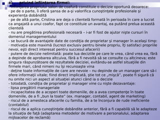 a)      privind înfiinţarea firmei:
- înfiinţarea propriului salon de coafură constituie o decizie oportună deoarece:
· pe de o parte, îi oferă şansa de a-şi valorifica cunoştinţele profesionale şi
experienţa dobândită
· pe de altă parte, Cristina are deja o clientelă formată în perioada în care a lucrat
ca angajată a unui coafor, fapt ce constituie un avantaj, ea putând prelua această
clientelă
- nu are pregătirea profesională necesară – i-ar fi fost de ajutor nişte cursuri în
domeniul managementului
- se bucură de avantajele date de condiţia de proprietar şi manager în acelaşi timp:
· motivaţia este maximă (lucrezi exclusiv pentru binele propriu, îţi satisfaci propriile
nevoi, eşti direct interesat pentru succesul afacerii)
· putere de decizie nelimitată: poate lua deciziile pe care le vrea, când vrea ea, fără
a depinde de aprobarea altcuiva, fără a fi nevoită să se consulte cu altcineva; este
singura răspunzătoare de rezultatele deciziei, evitându-se astfel situaţiile din
firmele mari, când nimeni nu îşi recunoaşte vina
· deţine toate informaţiile de care are nevoie – nu depinde de un manager care să-i
ofere informaţii vitale; fiind direct implicată, ştie tot ce „mişcă”, poate fi sigură că
nu omite nici un aspect al situaţiei atunci când ia o decizie
- totodată, condiţia de proprietar şi manager vine cu nişte dezavantaje:
· lipsa pregătirii manageriale
· incapacitatea de a acoperi toate domeniile, de a avea competenţe în toate
domeniile, de a fi „bun la toate” (ex. manager, contabil, agent de marketing)
· riscul de a amesteca afacerile cu familia, de a te înconjura de rude ineficiente
(contabilul)
· riscul de a aplica cunoştinţele dobândite anterior, fără a fi capabilă să le adapteze
la situaţia de faţă (adaptarea metodelor de motivare a personalului, adaptarea
mijloacelor de reclamă)
 