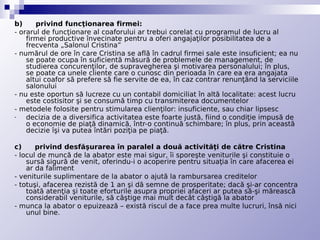 b)      privind funcţionarea firmei:
- orarul de funcţionare al coaforului ar trebui corelat cu programul de lucru al
    firmei productive învecinate pentru a oferi angajaţilor posibilitatea de a
    frecventa „Salonul Cristina”
- numărul de ore în care Cristina se află în cadrul firmei sale este insuficient; ea nu
    se poate ocupa în suficientă măsură de problemele de management, de
    studierea concurenţilor, de supravegherea şi motivarea personalului; în plus,
    se poate ca unele cliente care o cunosc din perioada în care ea era angajata
    altui coafor să prefere să fie servite de ea, în caz contrar renunţând la serviciile
    salonului
- nu este oportun să lucreze cu un contabil domiciliat în altă localitate: acest lucru
    este costisitor şi se consumă timp cu transmiterea documentelor
- metodele folosite pentru stimularea clienţilor: insuficiente, sau chiar lipsesc
-   decizia de a diversifica activitatea este foarte justă, fiind o condiţie impusă de
    o economie de piaţă dinamică, într-o continuă schimbare; în plus, prin această
    decizie îşi va putea întări poziţia pe piaţă.

c)      privind desfăşurarea în paralel a două activităţi de către Cristina
- locul de muncă de la abator este mai sigur, îi sporeşte veniturile şi constituie o
    sursă sigură de venit, oferindu-i o acoperire pentru situaţia în care afacerea ei
    ar da faliment
- veniturile suplimentare de la abator o ajută la rambursarea creditelor
- totuşi, afacerea rezistă de 1 an şi dă semne de prosperitate; dacă şi-ar concentra
    toată atenţia şi toate eforturile asupra propriei afaceri ar putea să-şi mărească
    considerabil veniturile, să câştige mai mult decât câştigă la abator
- munca la abator o epuizează – există riscul de a face prea multe lucruri, însă nici
    unul bine.
 