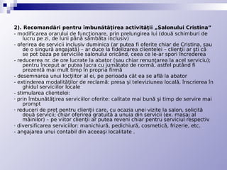 2). Recomandări pentru îmbunătăţirea activităţii „Salonului Cristina”
- modificarea orarului de funcţionare, prin prelungirea lui (două schimburi de
    lucru pe zi, de luni până sâmbăta inclusiv)
- oferirea de servicii inclusiv duminica (ar putea fi oferite chiar de Cristina, sau
    de o singură angajată) – ar duce la fidelizarea clientelei – clienţii ar şti că
    se pot baza pe serviciile salonului oricând, ceea ce le-ar spori încrederea
- reducerea nr. de ore lucrate la abator (sau chiar renunţarea la acel serviciu);
    pentru început ar putea lucra cu jumătate de normă, astfel putând fi
    prezentă mai mult timp în propria firmă
- desemnarea unui locţiitor al ei, pe perioada cât ea se află la abator
- extinderea modalităţilor de reclamă: presa şi televiziunea locală, înscrierea în
    ghidul serviciilor locale
- stimularea clientelei:
· prin îmbunătăţirea serviciilor oferite: calitate mai bună şi timp de servire mai
    prompt
· reduceri de preţ pentru clienţii care, cu ocazia unei vizite la salon, solicită
    două servicii; chiar oferirea gratuită a unuia din servicii (ex. masaj al
    mâinilor) – pe viitor clienţii ar putea reveni chiar pentru serviciul respectiv
· diversificarea serviciilor: manichiură, pedichiură, cosmetică, frizerie, etc.
- angajarea unui contabil din aceeaşi localitate .
 