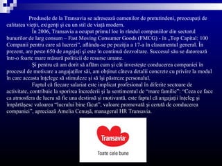 Produsele de la Transavia se adresează oamenilor de pretutindeni, preocupaţi de
calitatea vieţii, exigenţi şi cu un stil de viaţă modern.
             În 2006, Transavia a ocupat primul loc în rândul companiilor din sectorul
bunurilor de larg consum – Fast Moving Consumer Goods (FMCG) - în „Top Capital: 100
Companii pentru care să lucrezi”, aflându-se pe poziţia a 17-a în clasamentul general. În
prezent, are peste 650 de angajaţi şi este în continuă dezvoltare. Succesul său se datorează
într-o foarte mare măsură politicii de resurse umane.
             Şi pentru că am dorit să aflăm cum şi cât investeşte conducerea companiei în
procesul de motivare a angajaţilor săi, am obţinut câteva detalii concrete cu privire la modul
în care aceasta înţelege să stimuleze şi să îşi păstreze personalul.
             Faptul că fiecare salariat este implicat profesional în diferite sectoare de
activitate, contribuie la sporirea încrederii şi la sentimentul de “mare familie”: “Ceea ce face
ca atmosfera de lucru să fie una destinsă şi motivantă, este faptul că angajaţii înţeleg şi
împărtăşesc valoarea “lucrului bine făcut”, valoare promovată şi cerută de conducerea
companiei”, apreciază Amelia Cenuşă, managerul HR Transavia.
 