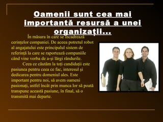 Oamenii sunt cea mai
       importantă resursă a unei
             organizaţii...
          În măsura în care se încadrează
cerinţelor companiei. De aceea potretul robot
al angajatului este principalul sistem de
referinţă la care se raportează companiile
când vine vorba de a-şi lărgi rândurile.
       Ceea ce căutăm la toţi candidaţii este
pasiunea pentru ceea ce fac, interesul şi
dedicarea pentru domeniul ales. Este
important pentru noi, să avem oameni
pasionaţi, astfel încât prin munca lor să poată
transpune această pasiune, în final, să o
transmită mai departe.
 