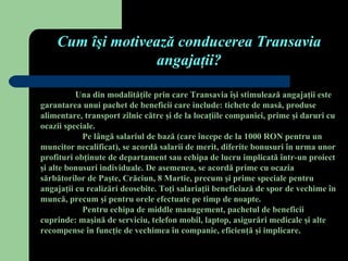 Cum îşi motivează conducerea Transavia
                   angajaţii?

          Una din modalităţile prin care Transavia îşi stimulează angajaţii este
garantarea unui pachet de beneficii care include: tichete de masă, produse
alimentare, transport zilnic către şi de la locaţiile companiei, prime şi daruri cu
ocazii speciale.
            Pe lângă salariul de bază (care începe de la 1000 RON pentru un
muncitor necalificat), se acordă salarii de merit, diferite bonusuri în urma unor
profituri obţinute de departament sau echipa de lucru implicată într-un proiect
şi alte bonusuri individuale. De asemenea, se acordă prime cu ocazia
sărbătorilor de Paşte, Crăciun, 8 Martie, precum şi prime speciale pentru
angajaţii cu realizări deosebite. Toţi salariaţii beneficiază de spor de vechime în
muncă, precum şi pentru orele efectuate pe timp de noapte.
            Pentru echipa de middle management, pachetul de beneficii
cuprinde: maşină de serviciu, telefon mobil, laptop, asigurări medicale şi alte
recompense în funcţie de vechimea în companie, eficienţă şi implicare.
 