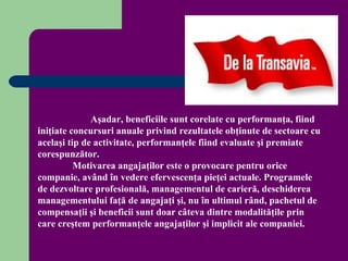 Aşadar, beneficiile sunt corelate cu performanţa, fiind
iniţiate concursuri anuale privind rezultatele obţinute de sectoare cu
acelaşi tip de activitate, performanţele fiind evaluate şi premiate
corespunzător.
          Motivarea angajaţilor este o provocare pentru orice
companie, având în vedere efervescenţa pieţei actuale. Programele
de dezvoltare profesională, managementul de carieră, deschiderea
managementului faţă de angajaţi şi, nu în ultimul rând, pachetul de
compensaţii şi beneficii sunt doar câteva dintre modalităţile prin
care creştem performanţele angajaţilor şi implicit ale companiei.
 