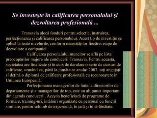 Se investeşte în calificarea personalului şi
          dezvoltarea profesională ...
          Transavia alocă fonduri pentru selecţia, instruirea,
perfecţionarea şi calificarea personalului. Acest tip de investiţie se
aplică la toate nivelurile, conform necesităţilor fiecărei etape de
dezvoltare a companiei.
             Calificarea personalului muncitor se află pe lista
preocupărilor majore ale conducerii Transavia. Pentru aceasta,
societatea are finalizate şi în curs de derulare o serie de cursuri de
calificare, urmând ca, până la jumătatea anului 2007, toţi angajaţii
sî deţină o diplomă de calificare profesională cu recunoaştere în
Uniunea Europeană.
             Perfecţionarea managerilor de linie, a directorilor de
departamente şi a managerilor de top, este un alt punct important
din agenda conducerii. Aceştia beneficiază de programe de
formare, training-uri, întâlniri organizate cu personal cu funcţii
similare, pentru schimb de experienţă, în ţară şi în străinătate.
 