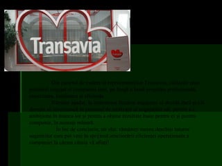 Din punctul de vedere al reprezentanţilor Transavia, calităţile unui
potenţial angajat al companiei sunt, pe lângă o bună pregătire profesională,
onestitatea, loialitatea şi eficienţa.
           Rămâne aşadar, la latitudinea fiecărui angajator să decidă dacă şi cât
doreşte să investească în procesul de motivare al angajaţilor săi, pentru a-i
ambiţiona în munca lor şi pentru a obţine rezultate bune pentru ei şi pentru
companie, în aceeaşi măsură.
             În loc de concluzie, un sfat: rămâneţi mereu deschişi tuturor
sugestiilor care pot veni în sprijinul ameliorării eficienţei operaţionale a
companiei la cârma căreia vă aflaţi!
 