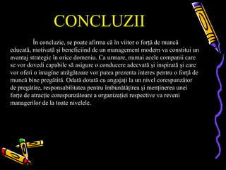 CONCLUZII
          În concluzie, se poate afirma că în viitor o forţă de muncă
educată, motivată şi beneficiind de un management modern va constitui un
avantaj strategic în orice domeniu. Ca urmare, numai acele companii care
se vor dovedi capabile să asigure o conducere adecvată şi inspirată şi care
vor oferi o imagine atrăgătoare vor putea prezenta interes pentru o forţă de
muncă bine pregătită. Odată dotată cu angajaţi la un nivel corespunzător
de pregătire, responsabilitatea pentru îmbunătăţirea şi menţinerea unei
forţe de atracţie corespunzătoare a organizaţiei respective va reveni
managerilor de la toate nivelele.
 