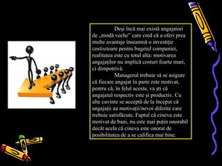 Deşi încă mai există angajatori
de „modă veche” care cred că a oferi prea
multe avantaje înseamnă o investiţie
costisitoare pentru bugetul companiei,
realitatea este cu totul alta: motivarea
angajaţilor nu implică costuri foarte mari,
ci dimpotrivă.
           Managerul trebuie să se asigure
că fiecare angajat în parte este motivat,
pentru că, în felul acesta, va şti că
angajatul respectiv este şi productiv. Cu
alte cuvinte se acceptă de la început că
angajaţii au motivaţii/nevoi diferite care
trebuie satisfăcute. Faptul că cineva este
motivat de bani, nu este mai puţin onorabil
decât acela că cineva este onorat de
posibilitatea de a se califica mai bine.
 