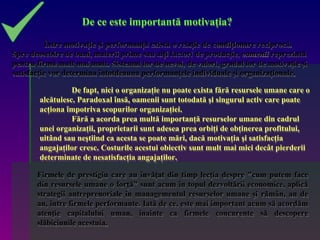 De ce este importantă motivaţia?

          Între motivaţie şi performanţă există o relaţie de condiţionare reciprocă.
Spre deosebire de bani, materii prime sau alţi factori de producţie, oamenii reprezintă
pentru firmă mult mai mult. Sistemul lor de nevoi, de valori, gradul lor de motivaţie şi
satisfacţie vor determina întotdeauna performanţele individuale şi organizaţionale.

                  De fapt, nici o organizaţie nu poate exista fără resursele umane care o
        alcătuiesc. Paradoxal însă, oamenii sunt totodată şi singurul activ care poate
        acţiona împotriva scopurilor organizaţiei.
                  Fără a acorda prea multă importanţă resurselor umane din cadrul
        unei organizaţii, proprietarii sunt adesea prea orbiţi de obţinerea profitului,
        uitând sau neştiind ca acesta se poate mări, dacă motivaţia şi satisfacţia
        angajaţilor cresc. Costurile acestui obiectiv sunt mult mai mici decât pierderii
        determinate de nesatisfacţia angajaţilor.

       Firmele de prestigiu care au învăţat din timp lecţia despre "cum putem face
       din resursele umane o forţă" sunt acum în topul dezvoltării economice, aplică
       strategii antreprenoriale în managementul resurselor umane şi rămân, an de
       an, între firmele performante. Iată de ce, este mai important acum să acordăm
       atenţie capitalului uman, înainte ca firmele concurente să descopere
       slăbiciunile acestuia.
 