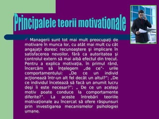  Managerii sunt tot mai mult preocupaţi de
motivare în munca lor, cu atât mai mult cu cât
angajaţii doresc recunoaştere şi implicare în
satisfacerea nevoilor, fără ca autoritatea şi
controlul extern să mai aibă efectul din trecut.
Pentru a explica motivaţia, în primul rând,
încercăm să înţelegem „de ce”- urile
comportamentului:      „De    ce   un     individ
acţionează într-un alt fel decât un altul?”; „De
ce individul încetează să facă un anumit lucru
deşi îi este necesar?”; „ De ce un acelaşi
motiv poate conduce la comportamente
diferite?”.   La   aceste    întrebări   teoriile
motivaţionale au încercat să ofere răspunsuri
prin investigarea mecanismelor psihologiei
umane.
 