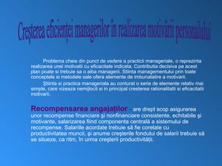 Problema cheie din punct de vedere a practicii manageriale, o reprezinta
realizarea unei motivatii cu eficacitate indicata. Contributia decisiva pe acest
plan poate si trebuie sa o aiba managerii. Stiinta managementului prin toate
conceptele si metodele sale ofera elemente de imbunatatire a motivarii.
      Ştiinta si practica manageriala au conturat o serie de elemente relativ mai
simple, care vizeaza nemijlocit si in principal cresterea rationalitatii si eficacitatii
motivarii.


Recompensarea angajaţilor - are drept scop asigurarea
unor recompense financiare şi nonfinanciare consistente, echitabile şi
motivante, salarizarea fiind componenta centrală a sistemului de
recompense. Salariile acordate trebuie să fie corelate cu
productivitatea muncii, şi anume creşterile fondului de salarii trebuie să
se situeze, ca ritm, în urma creşterii productivităţii.
 