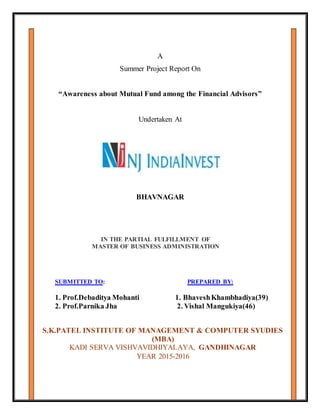 A
Summer Project Report On
“Awareness about Mutual Fund among the Financial Advisors”
Undertaken At
BHAVNAGAR
S.K.PATEL INSTITUTE OF MANAGEMENT & COMPUTER SYUDIES
(MBA)
KADI SERVA VISHVAVIDHIYALAYA, GANDHINAGAR
YEAR 2015-2016
SUBMITTED TO: PREPARED BY:
1. Prof.Debaditya Mohanti 1. BhaveshKhambhadiya(39)
2. Prof.Parnika Jha 2. Vishal Mangukiya(46)
IN THE PARTIAL FULFILLMENT OF
MASTER OF BUSINESS ADMINISTRATION
 