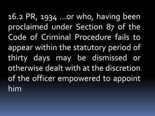 16.2 PR, 1934 …or who, having been
proclaimed under Section 87 of the
Code of Criminal Procedure fails to
appear within the statutory period of
thirty days may be dismissed or
otherwise dealt with at the discretion
of the officer empowered to appoint
him
 