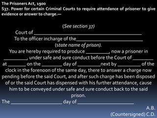 The Prisoners Act, 1900
S37. Power for certain Criminal Courts to require attendance of prisoner to give
evidence or answer to charge.—
(See section 37)
Court of __________________________________________
To the officer incharge of the__________________________
(state name of prison).
You are hereby required to produce _________, now a prisoner in
_________, under safe and sure conduct before the Court of ________
at _______ on the ________ day of _________next by _________ of the
clock in the forenoon of the same day, there to answer a charge now
pending before the said Court, and after such charge has been disposed
of or the said Court has dispensed with his further attendance, cause
him to be conveyed under safe and sure conduct back to the said
prison.
The ____________________ day of ______________________
A.B.
(Countersigned) C.D.
 