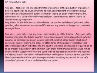 KP Prison Rules, 1985
Rule 169.-- Notice of the intended transfer of prisoners or the production of prisoners
before a court shall be given in writing to the Superintendent of Police three days
before the guard is required. Earlier intimation should be given whenever possible.
When transfer is to be effected immediately for special reasons, escort should be
requisitioned by telephone.
Requisition for the Police escort should state the number and class of prisoners to be
guarded, whether men or women and if there are any violent or dangerous characters
amongst them.
Rule 170.-- Upon delivery of any order under section 41 of the PrisonersAct, 1900 to the
Superintendent of the Prison in which the prisoner named therein is confined, whether
prisoner be confined in a prison located within the district other that in which court
passing or counter-signing the order for attendance of the prisoner is located, that
officer shall cause him to be taken to the court in which his attendance is required, so as
to be present in such court at the time in such order mentioned and shall cause him to
be detained in custody in or near the court until he has been examined or the Judge or
the Magistrate authorize him to be taken back to the prison in which he was confined.
The Superintendent of the police is responsible for providing escort and for the safe
custody of prisoner till he is re-delivered to the prison.
 