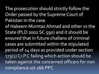 The prosecution should strictly follow the
Order passed by the Supreme Court of
Pakistan in the case
of Hakeem Mumtaz Ahmad and other vs the
State (PLD 2002 SC 590) and it should be
ensured that in future challans of criminal
cases are submitted within the stipulated
period of 14 days as provided under section
173(1) Cr.P.C failing which action should be
taken against the concerned officers for non
compliance u/s 166 PPC
 