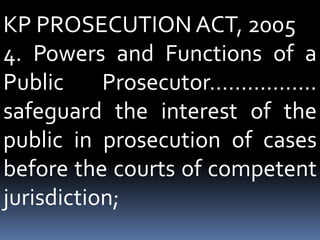 KP PROSECUTION ACT, 2005
4. Powers and Functions of a
Public Prosecutor……………..
safeguard the interest of the
public in prosecution of cases
before the courts of competent
jurisdiction;
 